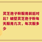 灵芝孢子粉服用前后对比？破壁灵芝孢子粉每天服用几次，每次服多少