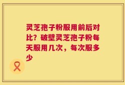 灵芝孢子粉服用前后对比？破壁灵芝孢子粉每天服用几次，每次服多少
