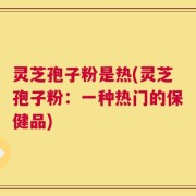 灵芝孢子粉是热(灵芝孢子粉：一种热门的保健品)