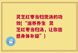 灵芝红枣当归煲汤的功效(“滋养养生  灵芝红枣当归汤，让你倍感身体补益”)