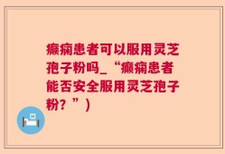 癫痫患者可以服用灵芝孢子粉吗_“癫痫患者能否安全服用灵芝孢子粉？”)