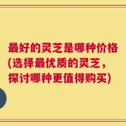 最好的灵芝是哪种价格(选择最优质的灵芝，探讨哪种更值得购买)