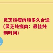 灵芝炖瘦肉炖多久合适(灵芝炖瘦肉：最佳炖制时间)