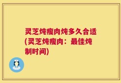 灵芝炖瘦肉炖多久合适(灵芝炖瘦肉：最佳炖制时间)