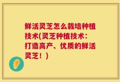 鲜活灵芝怎么栽培种植技术(灵芝种植技术：打造高产、优质的鲜活灵芝！)