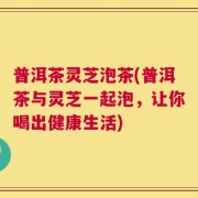 普洱茶灵芝泡茶(普洱茶与灵芝一起泡，让你喝出健康生活)