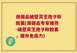 保健品破壁灵芝孢子粉胶囊(保健品专家推荐-破壁灵芝孢子粉胶囊，提升免疫力)