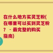 在什么地方买灵芝粉(在哪里可以买到灵芝粉？ - 最完整的购买指南)