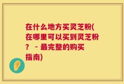 在什么地方买灵芝粉(在哪里可以买到灵芝粉？ - 最完整的购买指南)