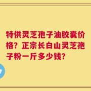 特供灵芝孢子油胶囊价格？正宗长白山灵芝孢子粉一斤多少钱？