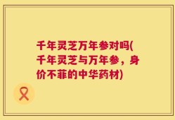 千年灵芝万年参对吗(千年灵芝与万年参，身价不菲的中华药材)