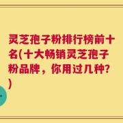 灵芝孢子粉排行榜前十名(十大畅销灵芝孢子粉品牌，你用过几种？)