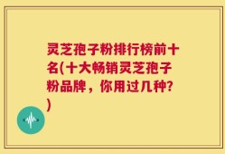 灵芝孢子粉排行榜前十名(十大畅销灵芝孢子粉品牌，你用过几种？)