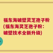 福东海破壁灵芝孢子粉(福东海灵芝孢子粉：破壁技术全新升级)