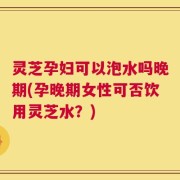 灵芝孕妇可以泡水吗晚期(孕晚期女性可否饮用灵芝水？)