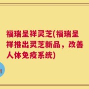 福瑞呈祥灵芝(福瑞呈祥推出灵芝新品，改善人体免疫系统)