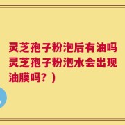 灵芝孢子粉泡后有油吗灵芝孢子粉泡水会出现油膜吗？)