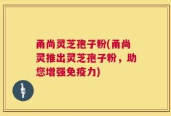 甬尚灵芝孢子粉(甬尚灵推出灵芝孢子粉，助您增强免疫力)