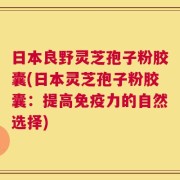 日本良野灵芝孢子粉胶囊(日本灵芝孢子粉胶囊：提高免疫力的自然选择)