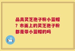 品高灵芝孢子粉小蓝帽？市面上的灵芝孢子粉都是带小蓝帽的吗