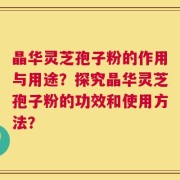 晶华灵芝孢子粉的作用与用途？探究晶华灵芝孢子粉的功效和使用方法？