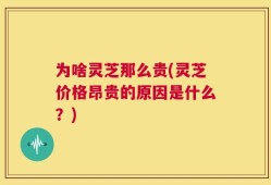 为啥灵芝那么贵(灵芝价格昂贵的原因是什么？)