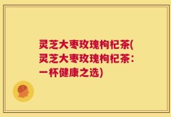 灵芝大枣玫瑰枸杞茶(灵芝大枣玫瑰枸杞茶：一杯健康之选)