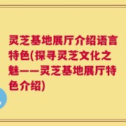 灵芝基地展厅介绍语言特色(探寻灵芝文化之魅——灵芝基地展厅特色介绍)