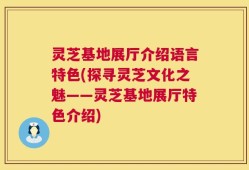 灵芝基地展厅介绍语言特色(探寻灵芝文化之魅——灵芝基地展厅特色介绍)