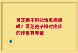 灵芝孢子粉能治愈癌症吗？灵芝孢子粉对癌症的作用有哪些