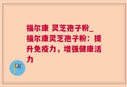 福尔康 灵芝孢子粉_福尔康灵芝孢子粉：提升免疫力，增强健康活力