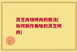 灵芝肉烧烤肉的做法(如何制作美味的灵芝烤肉)