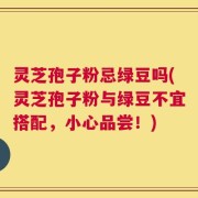 灵芝孢子粉忌绿豆吗(灵芝孢子粉与绿豆不宜搭配，小心品尝！)