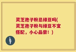 灵芝孢子粉忌绿豆吗(灵芝孢子粉与绿豆不宜搭配，小心品尝！)
