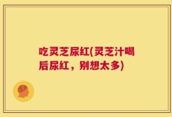 吃灵芝尿红(灵芝汁喝后尿红，别想太多)