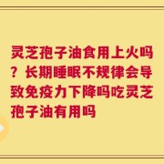 灵芝孢子油食用上火吗？长期睡眠不规律会导致免疫力下降吗吃灵芝孢子油有用吗