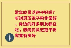 常年吃灵芝孢子好吗？听说灵芝孢子粉非常好，身边的好多朋友都在吃，想问问灵芝孢子粉究竟有多好
