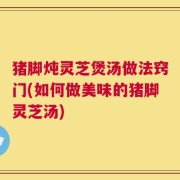 猪脚炖灵芝煲汤做法窍门(如何做美味的猪脚灵芝汤)