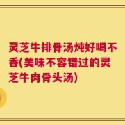 灵芝牛排骨汤炖好喝不香(美味不容错过的灵芝牛肉骨头汤)