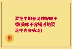 灵芝牛排骨汤炖好喝不香(美味不容错过的灵芝牛肉骨头汤)