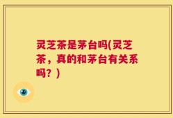 灵芝茶是茅台吗(灵芝茶，真的和茅台有关系吗？)