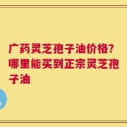 广药灵芝孢子油价格？哪里能买到正宗灵芝孢子油