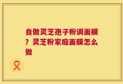自做灵芝孢子粉调面膜？灵芝粉家庭面膜怎么做