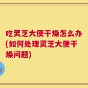 吃灵芝大便干燥怎么办(如何处理灵芝大便干燥问题)