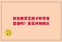 敖东牌灵芝孢子粉究竟靠谱吗？真实评测揭示