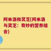阿米洛和灵芝(阿米洛与灵芝：奇妙的营养组合)