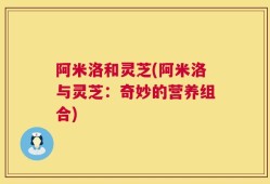阿米洛和灵芝(阿米洛与灵芝：奇妙的营养组合)