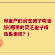 哪里产的灵芝孢子粉更好(哪里的灵芝孢子粉效果更佳？)