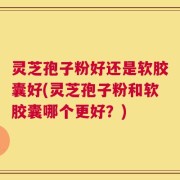 灵芝孢子粉好还是软胶囊好(灵芝孢子粉和软胶囊哪个更好？)