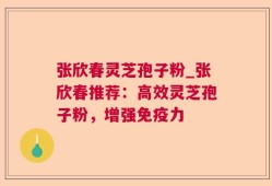 张欣春灵芝孢子粉_张欣春推荐：高效灵芝孢子粉，增强免疫力
